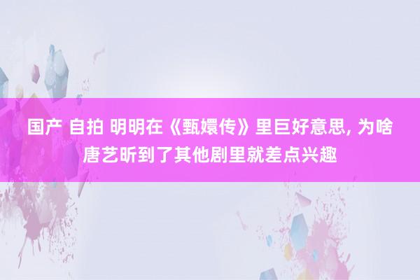 国产 自拍 明明在《甄嬛传》里巨好意思, 为啥唐艺昕到了其他剧里就差点兴趣