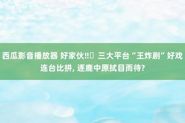 西瓜影音播放器 好家伙‼️三大平台“王炸剧”好戏连台比拼, 逐鹿中原拭目而待?