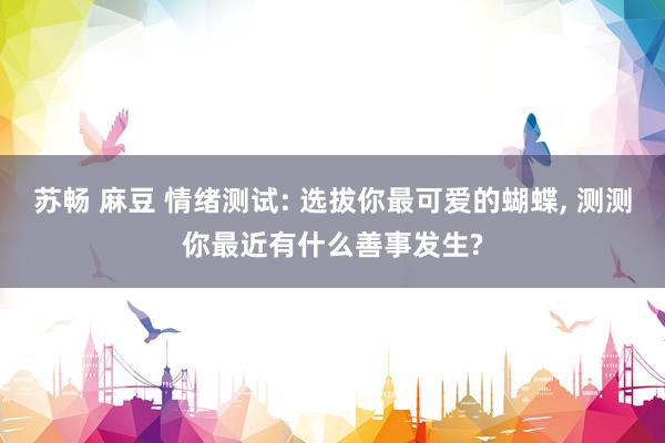 苏畅 麻豆 情绪测试: 选拔你最可爱的蝴蝶, 测测你最近有什么善事发生?