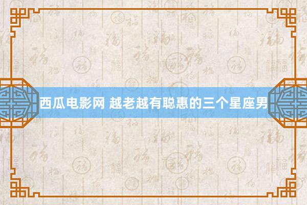 西瓜电影网 越老越有聪惠的三个星座男