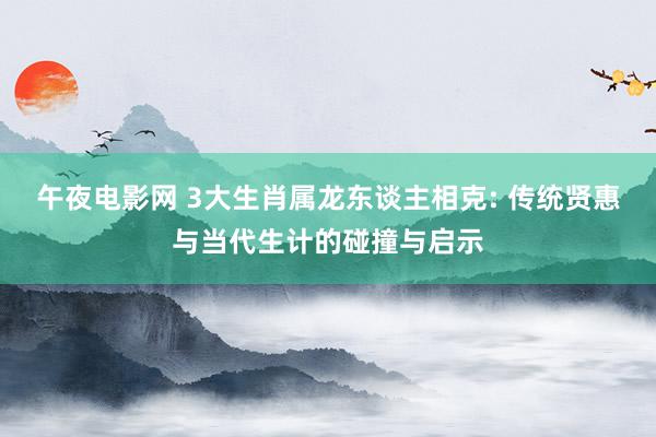 午夜电影网 3大生肖属龙东谈主相克: 传统贤惠与当代生计的碰撞与启示
